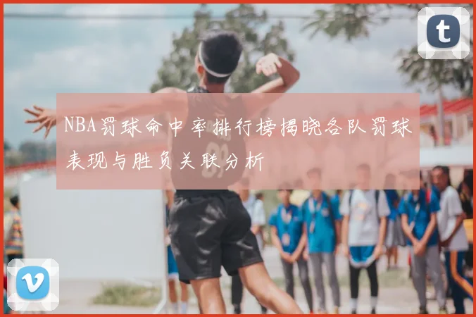 NBA罚球命中率排行榜揭晓各队罚球表现与胜负关联分析
