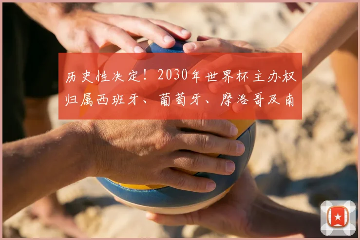 历史性决定！2030年世界杯主办权归属西班牙、葡萄牙、摩洛哥及南美三国