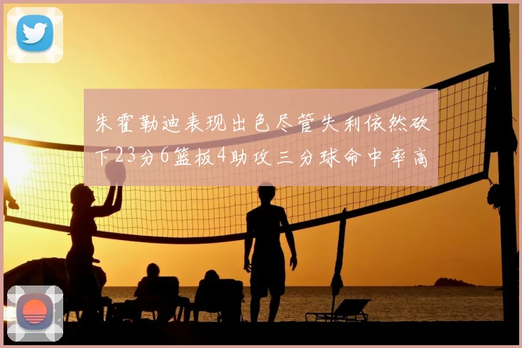 朱霍勒迪表现出色尽管失利依然砍下23分6篮板4助攻三分球命中率高达50