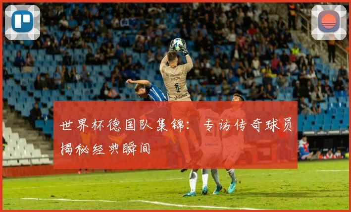 世界杯德国队集锦：专访传奇球员揭秘经典瞬间