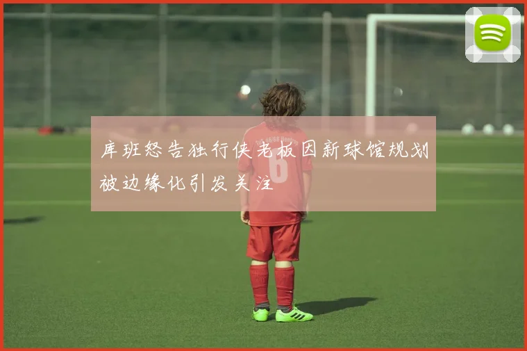 库班怒告独行侠老板因新球馆规划被边缘化引发关注