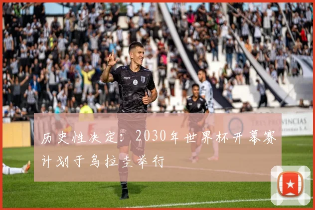 历史性决定：2030年世界杯开幕赛计划于乌拉圭举行