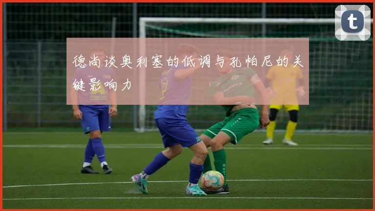 德尚谈奥利塞的低调与孔帕尼的关键影响力
