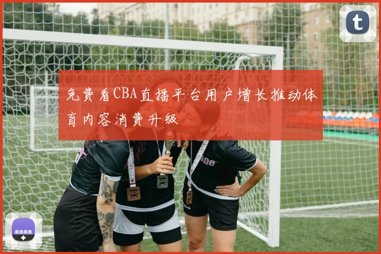 免费看CBA直播平台用户增长推动体育内容消费升级