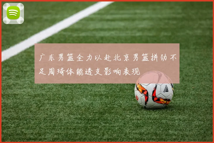 广东男篮全力以赴北京男篮拼劲不足周琦体能透支影响表现