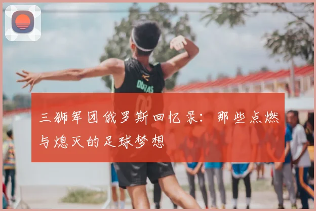 三狮军团俄罗斯回忆录：那些点燃与熄灭的足球梦想