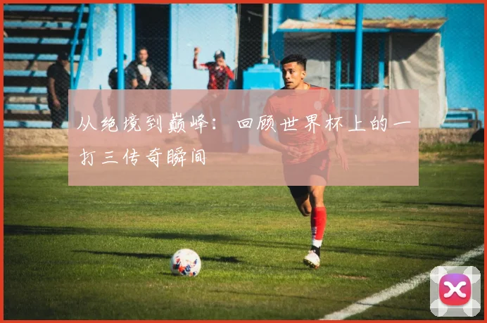 从绝境到巅峰：回顾世界杯上的一打三传奇瞬间