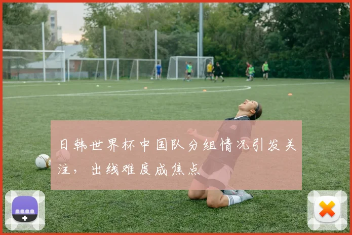 日韩世界杯中国队分组情况引发关注，出线难度成焦点